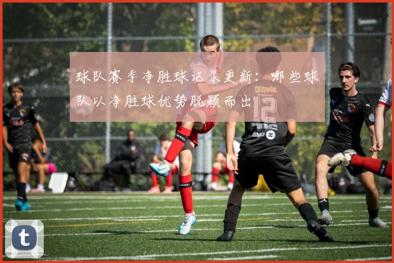 球队赛季净胜球记录更新:哪些球队以净胜球优势脱颖而出