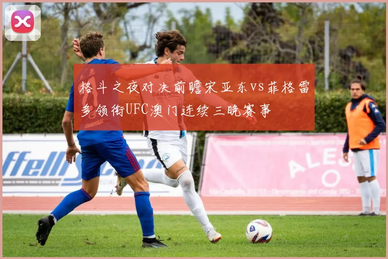 格斗之夜对决前瞻宋亚东vs菲格雷多领衔UFC澳门连续三晚赛事